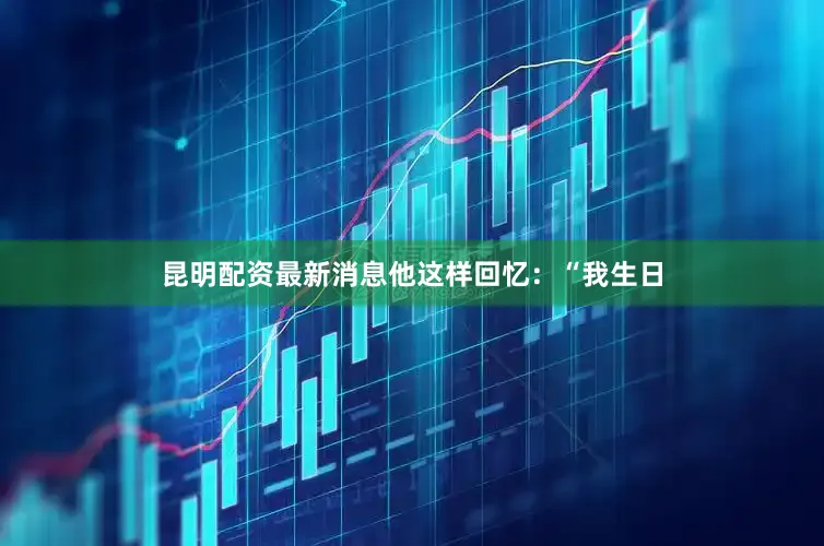昆明配资最新消息他这样回忆：“我生日