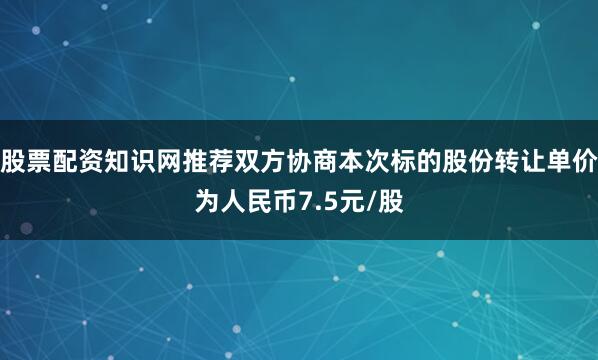 股票配资知识网推荐双方协商本次标的股份转让单价为人民币7.5元/股