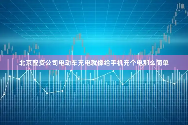 北京配资公司电动车充电就像给手机充个电那么简单