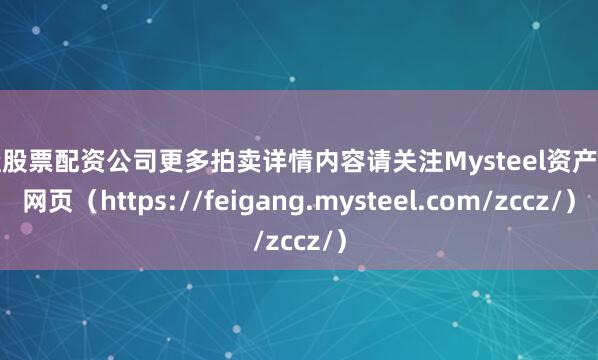 实盘股票配资公司更多拍卖详情内容请关注Mysteel资产处置网页（https://feigang.mysteel.com/zccz/）