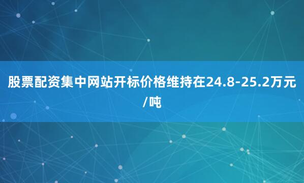 股票配资集中网站开标价格维持在24.8-25.2万元/吨