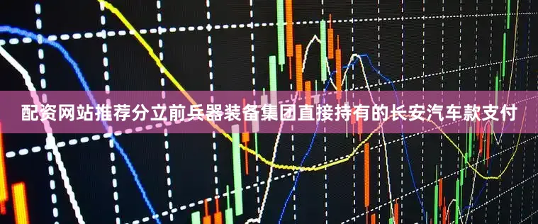 配资网站推荐分立前兵器装备集团直接持有的长安汽车款支付