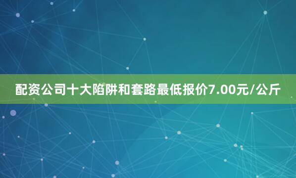 配资公司十大陷阱和套路最低报价7.00元/公斤