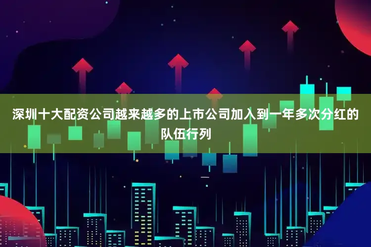 深圳十大配资公司越来越多的上市公司加入到一年多次分红的队伍行列