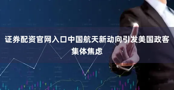 证券配资官网入口中国航天新动向引发美国政客集体焦虑