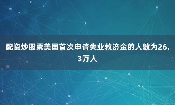 配资炒股票美国首次申请失业救济金的人数为26.3万人