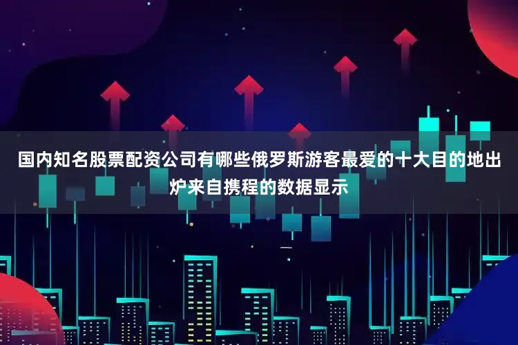 国内知名股票配资公司有哪些俄罗斯游客最爱的十大目的地出炉来自携程的数据显示