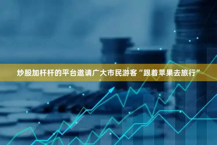 炒股加杆杆的平台邀请广大市民游客“跟着苹果去旅行”
