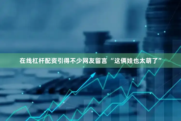 在线杠杆配资引得不少网友留言 “这俩娃也太萌了”